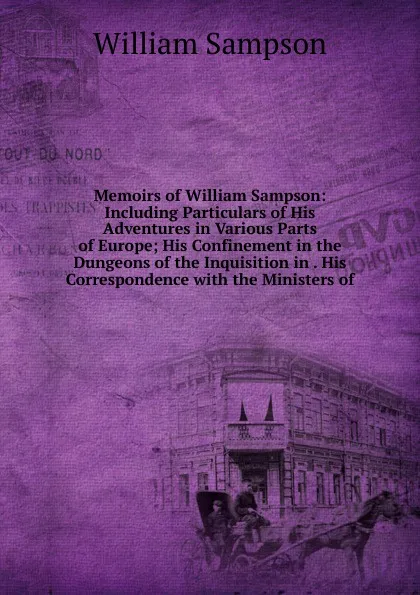 Обложка книги Memoirs of William Sampson: Including Particulars of His Adventures in Various Parts of Europe; His Confinement in the Dungeons of the Inquisition in . His Correspondence with the Ministers of, William Sampson