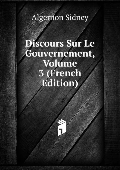 Обложка книги Discours Sur Le Gouvernement, Volume 3 (French Edition), Algernon Sidney