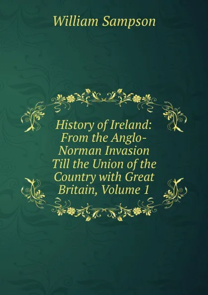 Обложка книги History of Ireland: From the Anglo-Norman Invasion Till the Union of the Country with Great Britain, Volume 1, William Sampson