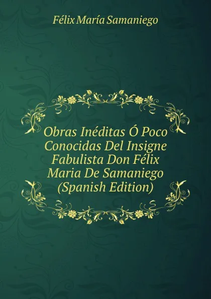 Обложка книги Obras Ineditas O Poco Conocidas Del Insigne Fabulista Don Felix Maria De Samaniego (Spanish Edition), Félix María Samaniego