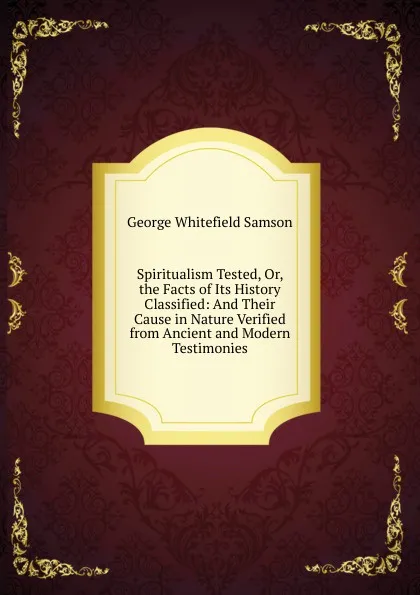 Обложка книги Spiritualism Tested, Or, the Facts of Its History Classified: And Their Cause in Nature Verified from Ancient and Modern Testimonies, George Whitefield Samson