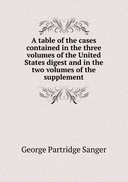 Обложка книги A table of the cases contained in the three volumes of the United States digest and in the two volumes of the supplement, George Partridge Sanger