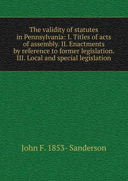 Обложка книги The validity of statutes in Pennsylvania: I. Titles of acts of assembly. II. Enactments by reference to former legislation. III. Local and special legislation, John F. 1853- Sanderson