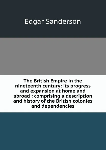 Обложка книги The British Empire in the nineteenth century: its progress and expansion at home and abroad : comprising a description and history of the British colonies and dependencies, Edgar Sanderson