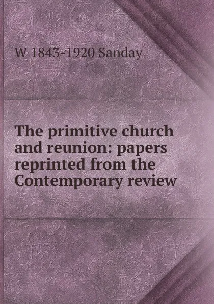 Обложка книги The primitive church and reunion: papers reprinted from the Contemporary review, W. Sanday