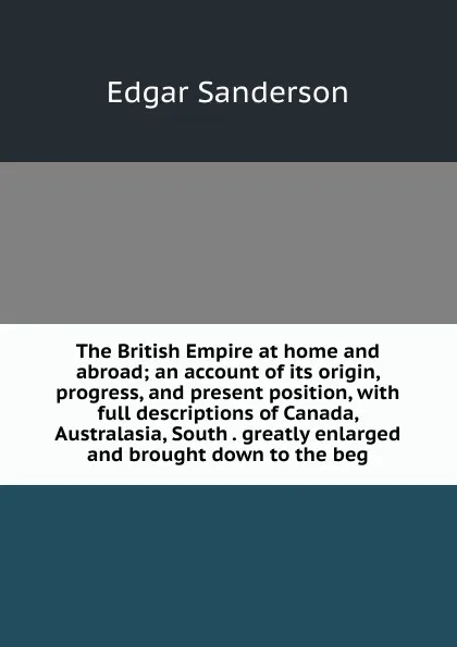 Обложка книги The British Empire at home and abroad; an account of its origin, progress, and present position, with full descriptions of Canada, Australasia, South . greatly enlarged and brought down to the beg, Edgar Sanderson