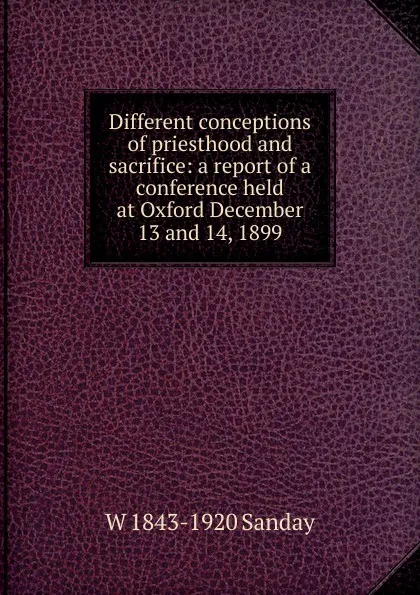 Обложка книги Different conceptions of priesthood and sacrifice: a report of a conference held at Oxford December 13 and 14, 1899, W. Sanday