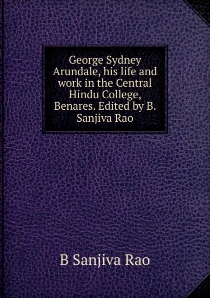 Обложка книги George Sydney Arundale, his life and work in the Central Hindu College, Benares. Edited by B. Sanjiva Rao, B Sanjiva Rao