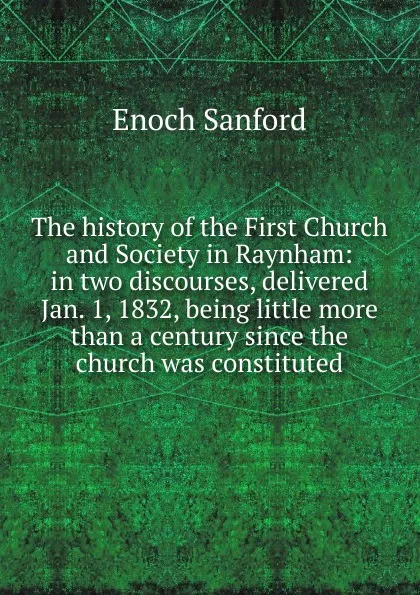 Обложка книги The history of the First Church and Society in Raynham: in two discourses, delivered Jan. 1, 1832, being little more than a century since the church was constituted, Enoch Sanford