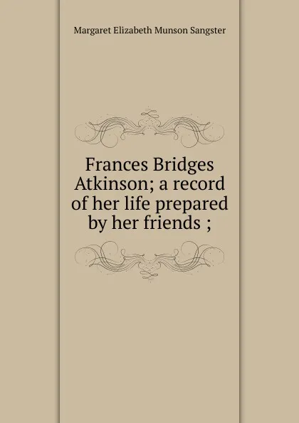 Обложка книги Frances Bridges Atkinson; a record of her life prepared by her friends ;, Margaret E.M. Sangster