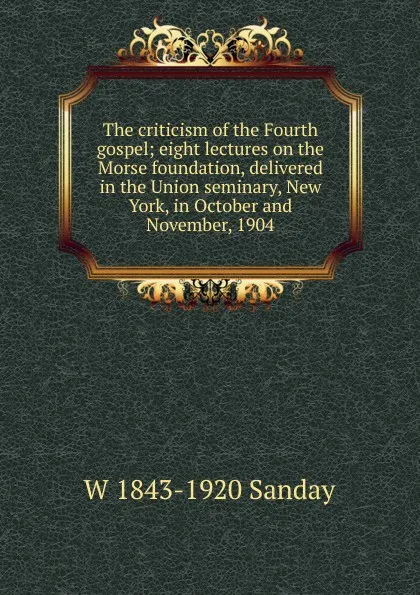 Обложка книги The criticism of the Fourth gospel; eight lectures on the Morse foundation, delivered in the Union seminary, New York, in October and November, 1904, W. Sanday