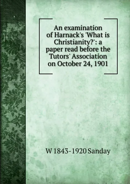 Обложка книги An examination of Harnack.s .What is Christianity..: a paper read before the Tutors. Association on October 24, 1901, W. Sanday