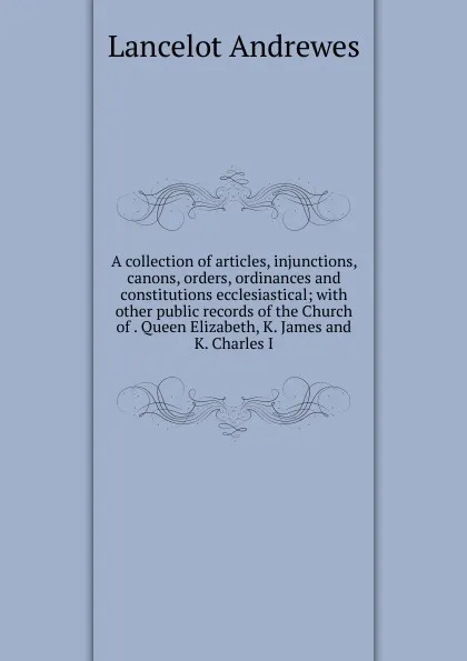 Обложка книги A collection of articles, injunctions, canons, orders, ordinances and constitutions ecclesiastical; with other public records of the Church of . Queen Elizabeth, K. James and K. Charles I, Lancelot Andrewes