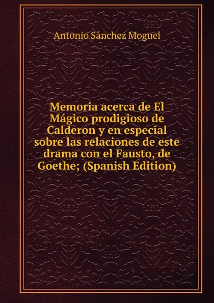 Обложка книги Memoria acerca de El Magico prodigioso de Calderon y en especial sobre las relaciones de este drama con el Fausto, de Goethe; (Spanish Edition), Antonio Sánchez Moguel