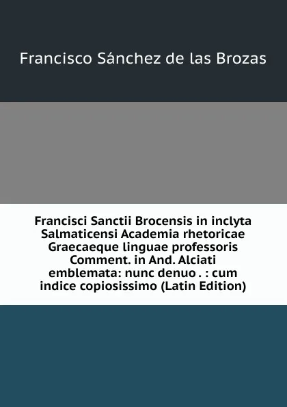 Обложка книги Francisci Sanctii Brocensis in inclyta Salmaticensi Academia rhetoricae Graecaeque linguae professoris Comment. in And. Alciati emblemata: nunc denuo . : cum indice copiosissimo (Latin Edition), Francisco Sánchez de las Brozas