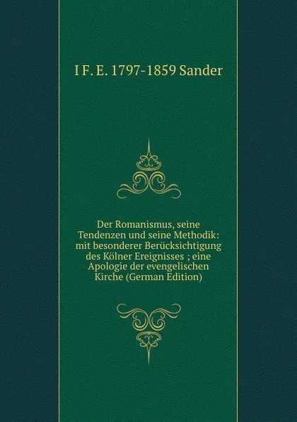 Обложка книги Der Romanismus, seine Tendenzen und seine Methodik: mit besonderer Berucksichtigung des Kolner Ereignisses ; eine Apologie der evengelischen Kirche (German Edition), I F. E. 1797-1859 Sander