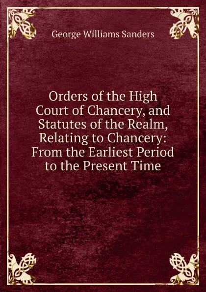 Обложка книги Orders of the High Court of Chancery, and Statutes of the Realm, Relating to Chancery: From the Earliest Period to the Present Time, George Williams Sanders