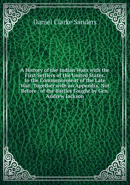 Обложка книги A History of the Indian Wars with the First Settlers of the United States, to the Commencement of the Late War: Together with an Appendix, Not Before . of the Battles Fought by Gen. Andrew Jackson, Daniel Clarke Sanders