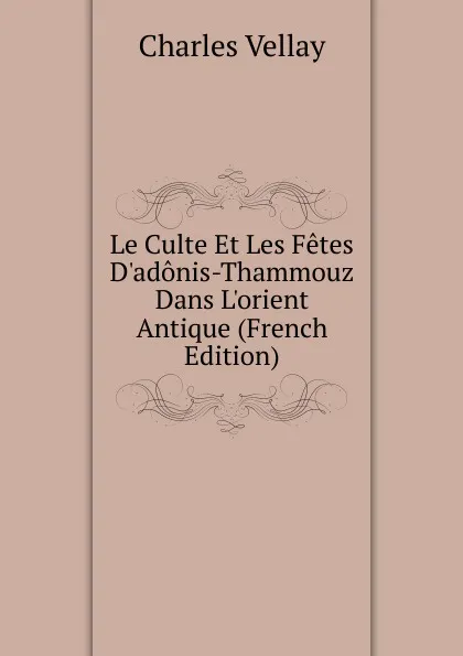 Обложка книги Le Culte Et Les Fetes D.adonis-Thammouz Dans L.orient Antique (French Edition), Charles Vellay