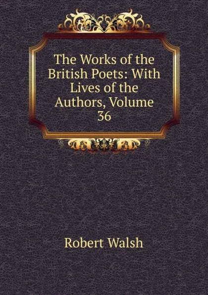 Обложка книги The Works of the British Poets: With Lives of the Authors, Volume 36, Robert Walsh