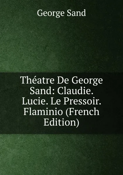 Обложка книги Theatre De George Sand: Claudie. Lucie. Le Pressoir. Flaminio (French Edition), George Sand