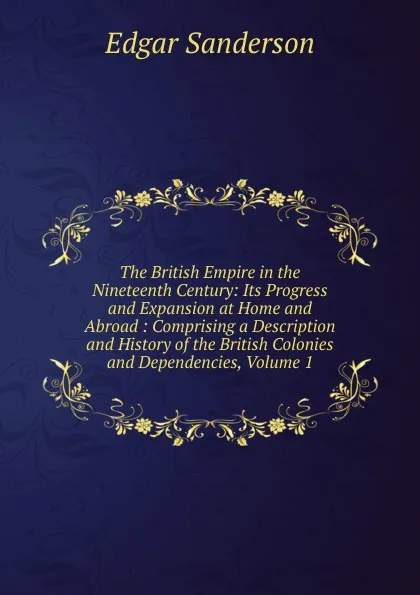 Обложка книги The British Empire in the Nineteenth Century: Its Progress and Expansion at Home and Abroad : Comprising a Description and History of the British Colonies and Dependencies, Volume 1, Edgar Sanderson