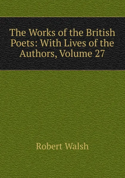 Обложка книги The Works of the British Poets: With Lives of the Authors, Volume 27, Robert Walsh