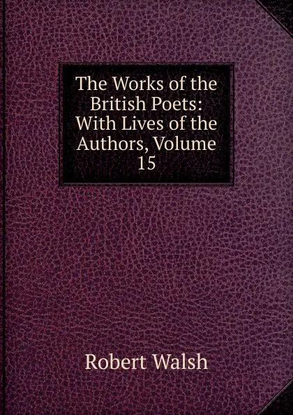 Обложка книги The Works of the British Poets: With Lives of the Authors, Volume 15, Robert Walsh