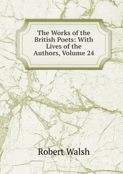 Обложка книги The Works of the British Poets: With Lives of the Authors, Volume 24, Robert Walsh