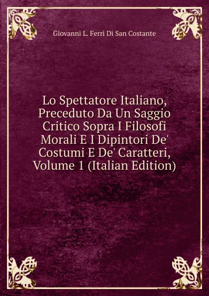 Обложка книги Lo Spettatore Italiano, Preceduto Da Un Saggio Critico Sopra I Filosofi Morali E I Dipintori De. Costumi E De. Caratteri, Volume 1 (Italian Edition), Giovanni L. Ferri Di San Costante