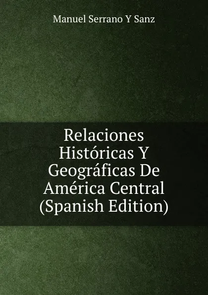 Обложка книги Relaciones Historicas Y Geograficas De America Central (Spanish Edition), Manuel Serrano Y Sanz