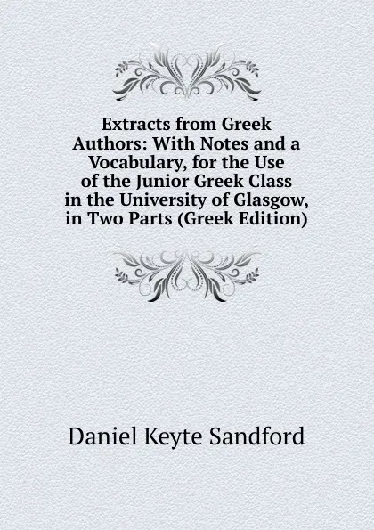 Обложка книги Extracts from Greek Authors: With Notes and a Vocabulary, for the Use of the Junior Greek Class in the University of Glasgow, in Two Parts (Greek Edition), Daniel Keyte Sandford