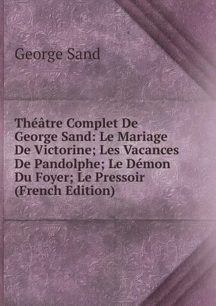Обложка книги Theatre Complet De George Sand: Le Mariage De Victorine; Les Vacances De Pandolphe; Le Demon Du Foyer; Le Pressoir (French Edition), George Sand