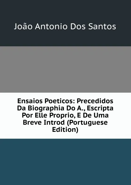 Обложка книги Ensaios Poeticos: Precedidos Da Biographia Do A., Escripta Por Elle Proprio, E De Uma Breve Introd (Portuguese Edition), João Antonio Dos Santos