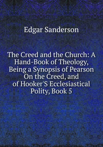 Обложка книги The Creed and the Church: A Hand-Book of Theology, Being a Synopsis of Pearson On the Creed, and of Hooker.S Ecclesiastical Polity, Book 5, Edgar Sanderson