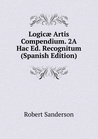 Обложка книги Logicae Artis Compendium. 2A Hac Ed. Recognitum (Spanish Edition), Robert Sanderson