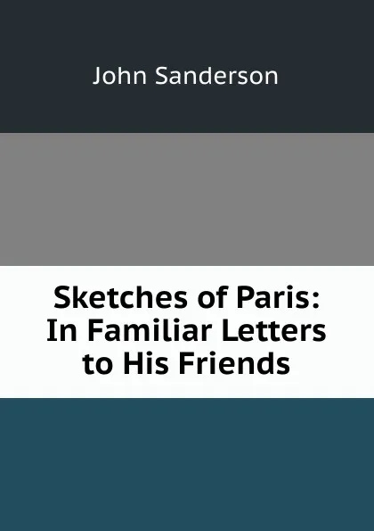 Обложка книги Sketches of Paris: In Familiar Letters to His Friends, John Sanderson