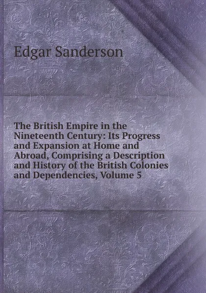 Обложка книги The British Empire in the Nineteenth Century: Its Progress and Expansion at Home and Abroad, Comprising a Description and History of the British Colonies and Dependencies, Volume 5, Edgar Sanderson