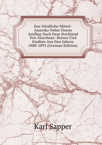 Обложка книги Das Nordliche Mittel-Amerika Nebst Einem Ausflug Nach Dem Hochland Von Anachuac: Reisen Und Studien Aus Den Jahren 1888-1895 (German Edition), Karl Sapper