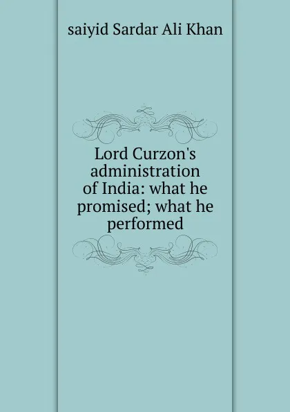 Обложка книги Lord Curzon.s administration of India: what he promised; what he performed, saiyid Sardar Ali Khan