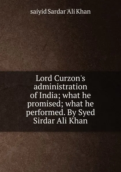 Обложка книги Lord Curzon.s administration of India; what he promised; what he performed. By Syed Sirdar Ali Khan, saiyid Sardar 'Ali Khan