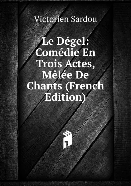 Обложка книги Le Degel: Comedie En Trois Actes, Melee De Chants (French Edition), Victorien Sardou