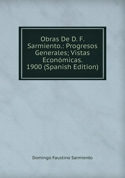 Обложка книги Obras De D. F. Sarmiento.: Progresos Generales; Vistas Economicas. 1900 (Spanish Edition), Domingo Faustino Sarmiento