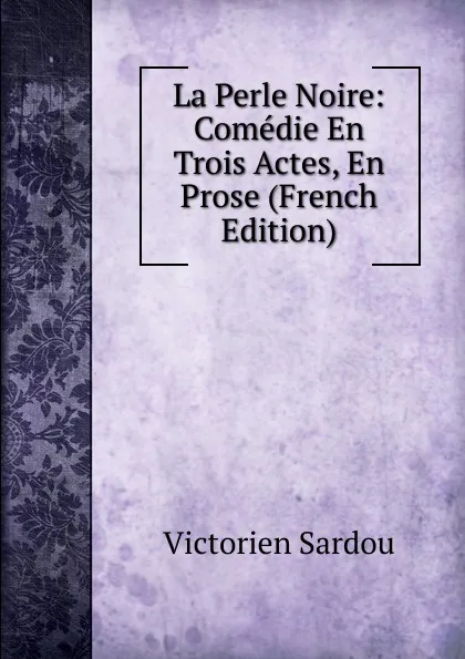 Обложка книги La Perle Noire: Comedie En Trois Actes, En Prose (French Edition), Victorien Sardou