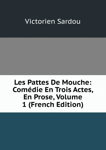 Обложка книги Les Pattes De Mouche: Comedie En Trois Actes, En Prose, Volume 1 (French Edition), Victorien Sardou