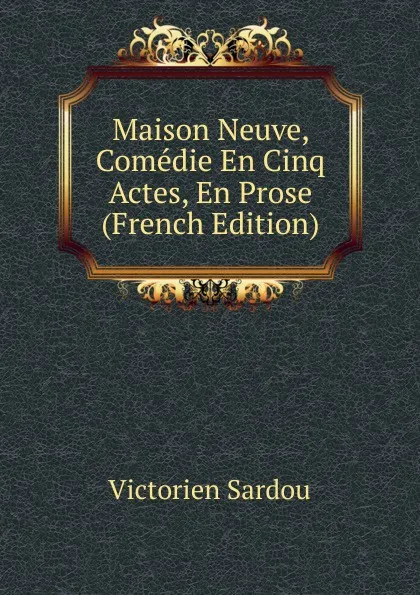 Обложка книги Maison Neuve, Comedie En Cinq Actes, En Prose (French Edition), Victorien Sardou