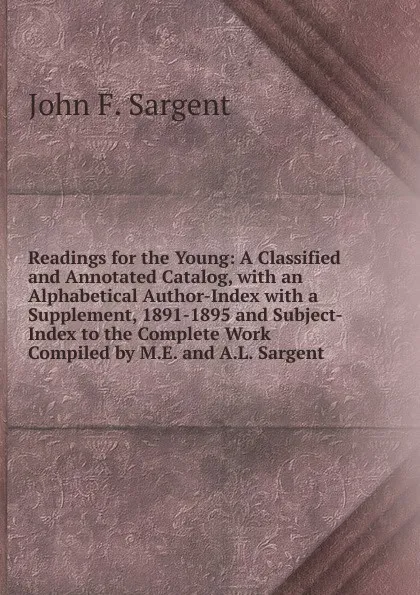 Обложка книги Readings for the Young: A Classified and Annotated Catalog, with an Alphabetical Author-Index with a Supplement, 1891-1895 and Subject-Index to the Complete Work Compiled by M.E. and A.L. Sargent, John F. Sargent