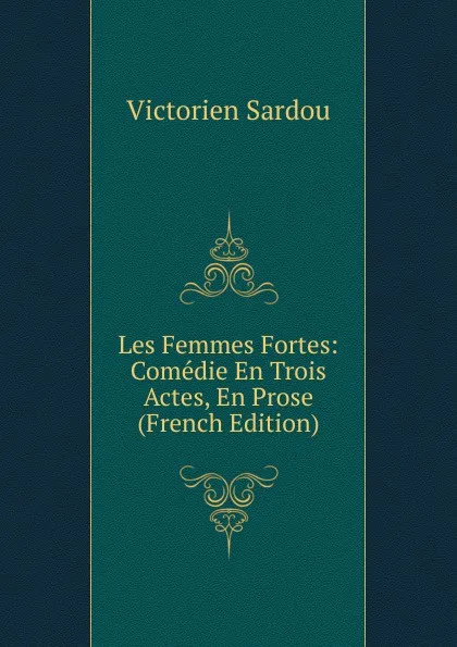 Обложка книги Les Femmes Fortes: Comedie En Trois Actes, En Prose (French Edition), Victorien Sardou