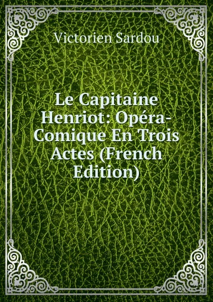 Обложка книги Le Capitaine Henriot: Opera-Comique En Trois Actes (French Edition), Victorien Sardou