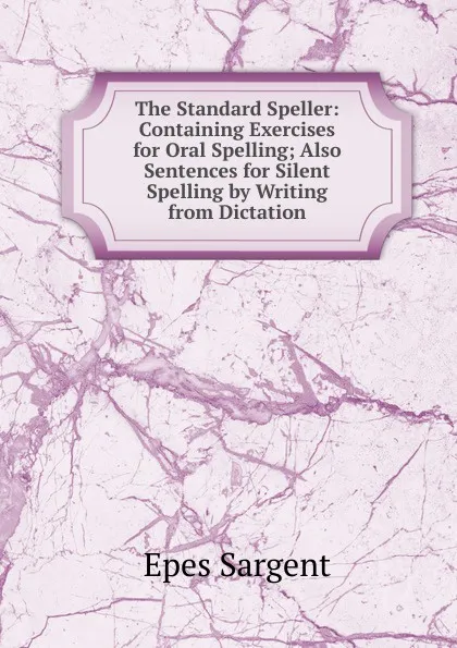 Обложка книги The Standard Speller: Containing Exercises for Oral Spelling; Also Sentences for Silent Spelling by Writing from Dictation, Sargent Epes